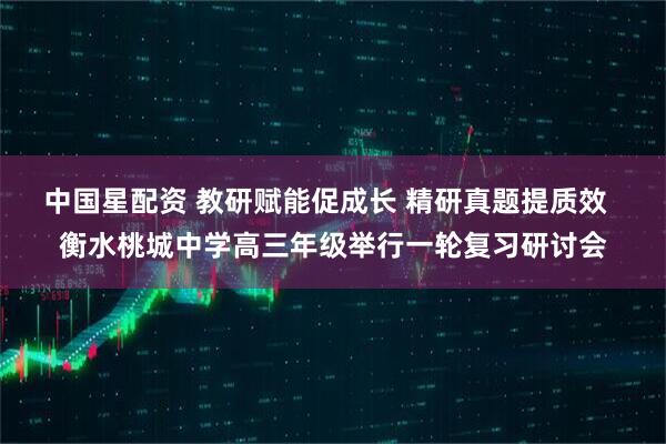 中国星配资 教研赋能促成长 精研真题提质效 衡水桃城中学高三年级举行一轮复习研讨会