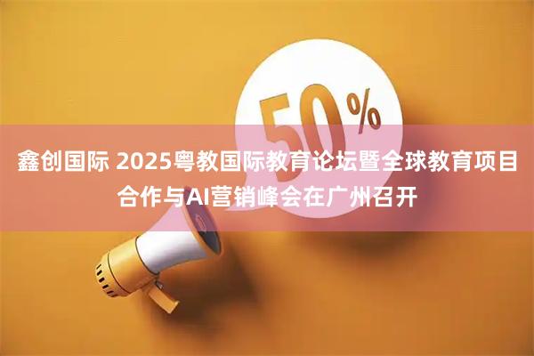鑫创国际 2025粤教国际教育论坛暨全球教育项目合作与AI营销峰会在广州召开