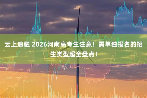 云上速融 2026河南高考生注意！需单独报名的招生类型超全盘点！