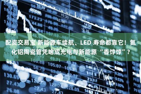 配资交易宝 新能源车续航、LED 寿命都靠它！氮化铝陶瓷管凭啥成光电与新能源 “香饽饽”？