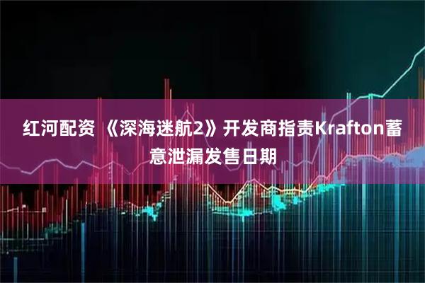 红河配资 《深海迷航2》开发商指责Krafton蓄意泄漏发售日期