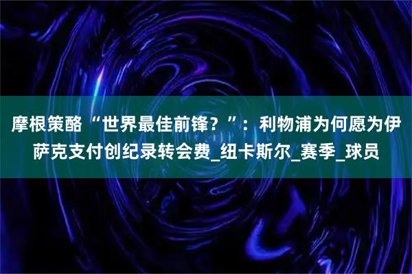 摩根策酪 “世界最佳前锋？”：利物浦为何愿为伊萨克支付创纪录转会费_纽卡斯尔_赛季_球员