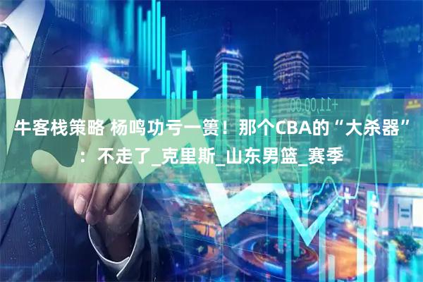 牛客栈策略 杨鸣功亏一篑!那个CBA的“大杀器”:不走了_克里斯_山东男篮_赛季