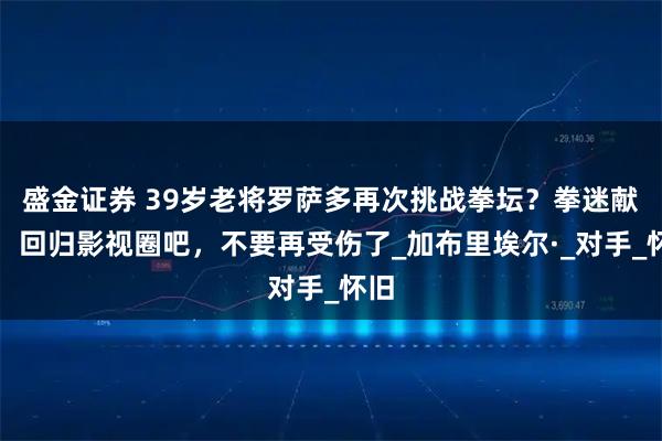 盛金证券 39岁老将罗萨多再次挑战拳坛？拳迷献计：回归影视圈吧，不要再受伤了_加布里埃尔·_对手_怀旧
