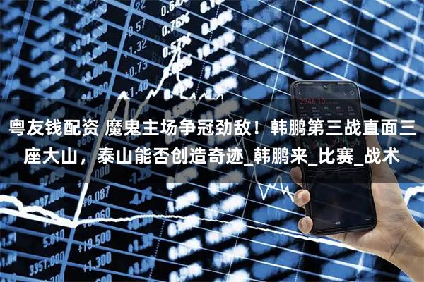 粤友钱配资 魔鬼主场争冠劲敌!韩鹏第三战直面三座大山,泰山能否创造奇迹_韩鹏来_比赛_战术