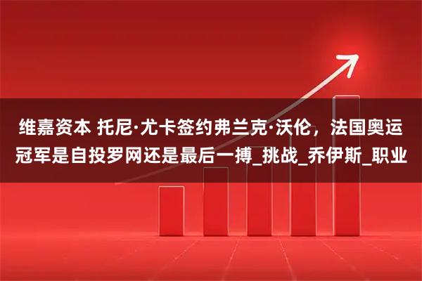 维嘉资本 托尼·尤卡签约弗兰克·沃伦,法国奥运冠军是自投罗网还是最后一搏_挑战_乔伊斯_职业
