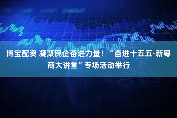 博宝配资 凝聚民企奋进力量!“奋进十五五·新粤商大讲堂”专场活动举行
