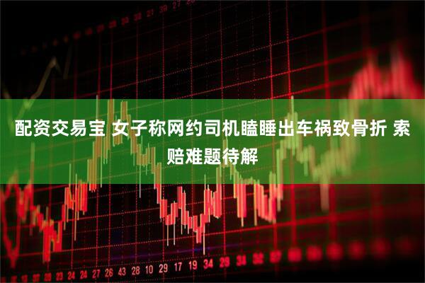 配资交易宝 女子称网约司机瞌睡出车祸致骨折 索赔难题待解