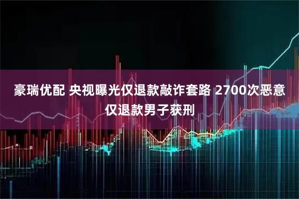 豪瑞优配 央视曝光仅退款敲诈套路 2700次恶意仅退款男子获刑