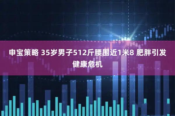 申宝策略 35岁男子512斤腰围近1米8 肥胖引发健康危机