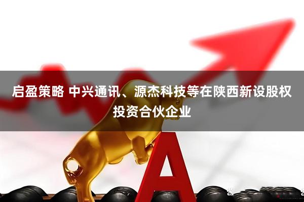 启盈策略 中兴通讯、源杰科技等在陕西新设股权投资合伙企业