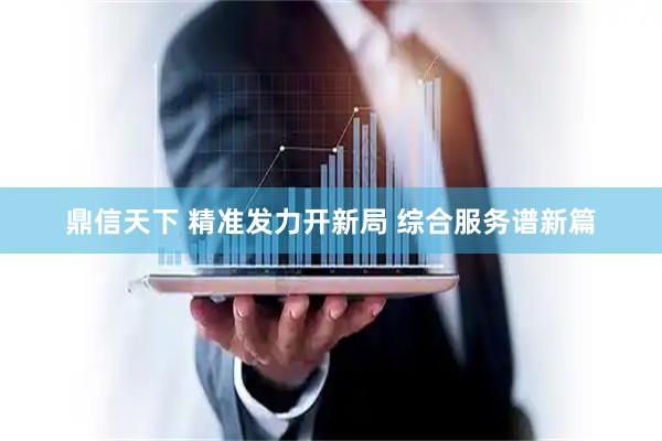 鼎信天下 精准发力开新局 综合服务谱新篇
