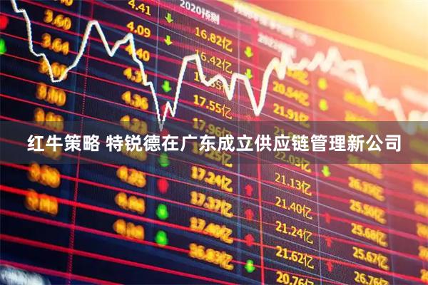 红牛策略 特锐德在广东成立供应链管理新公司