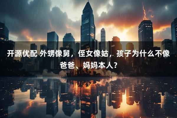 开源优配 外甥像舅，侄女像姑，孩子为什么不像爸爸、妈妈本人？