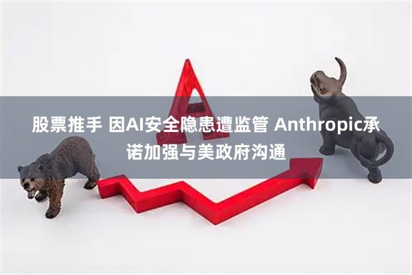 股票推手 因AI安全隐患遭监管 Anthropic承诺加强与美政府沟通