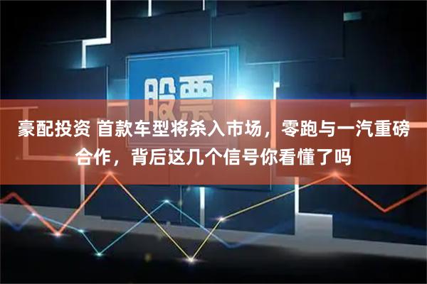 豪配投资 首款车型将杀入市场，零跑与一汽重磅合作，背后这几个信号你看懂了吗