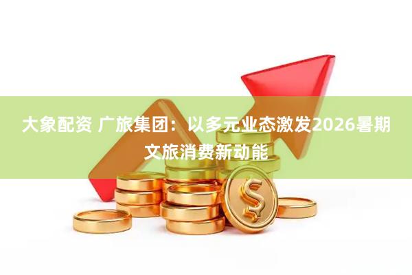 大象配资 广旅集团：以多元业态激发2026暑期文旅消费新动能
